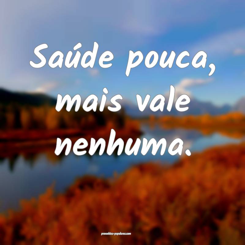 Saúde pouca, mais vale nenhuma.
 ...