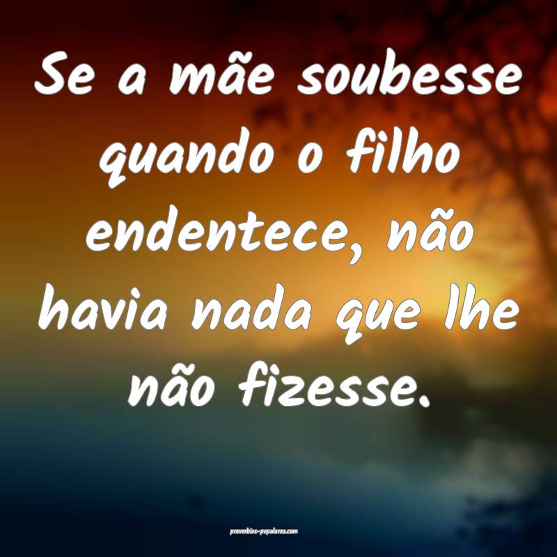 Se a mãe soubesse quando o filho endentece, não havia nada que lhe n...