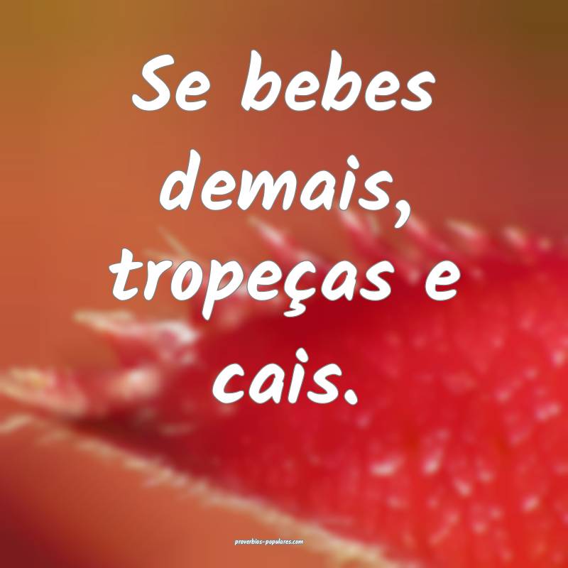 Se bebes demais, tropeças e cais.
 ...