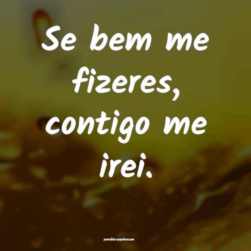 Se bem me fizeres, contigo me irei.
...