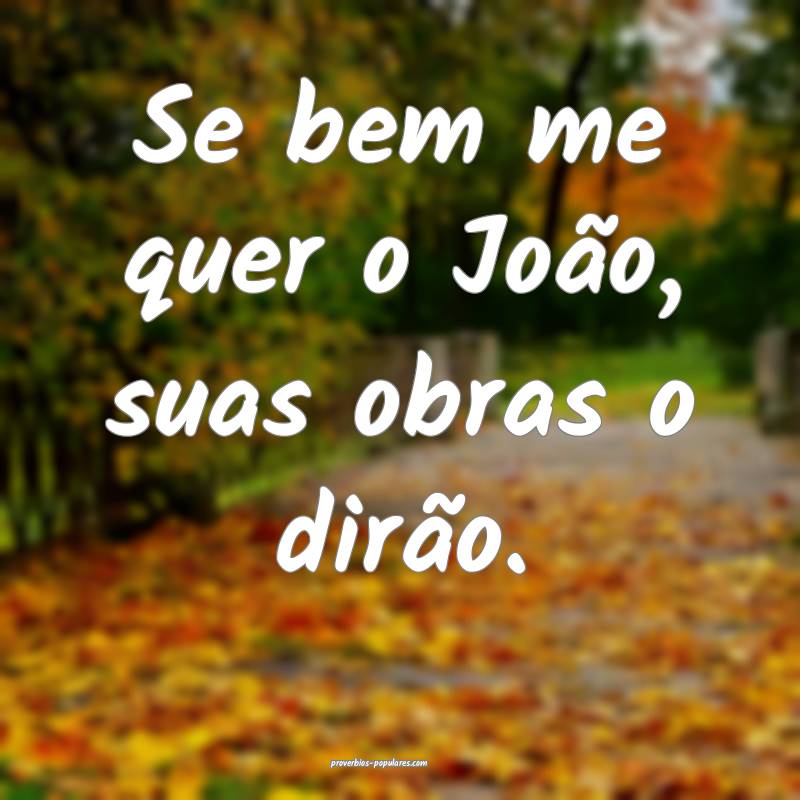 Se bem me quer o João, suas obras o dirão.
 ...