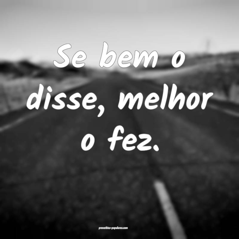 Se bem o disse, melhor o fez.
...