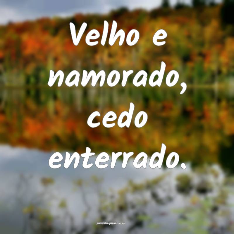 Velho e namorado, cedo enterrado.
 ...