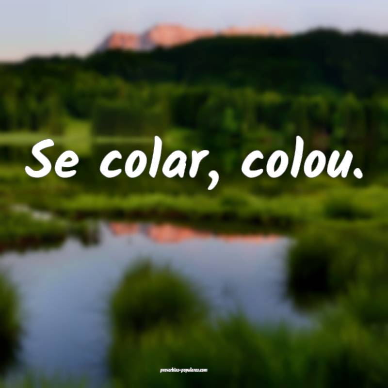 Se colar, colou.
 ...