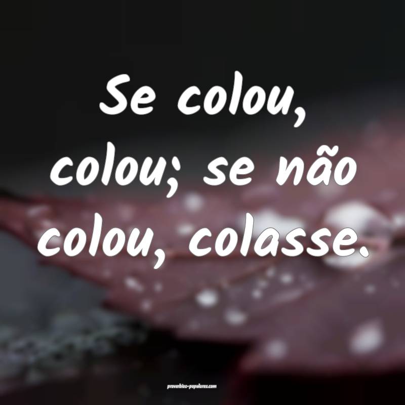 Se colou, colou; se não colou, colasse.
...