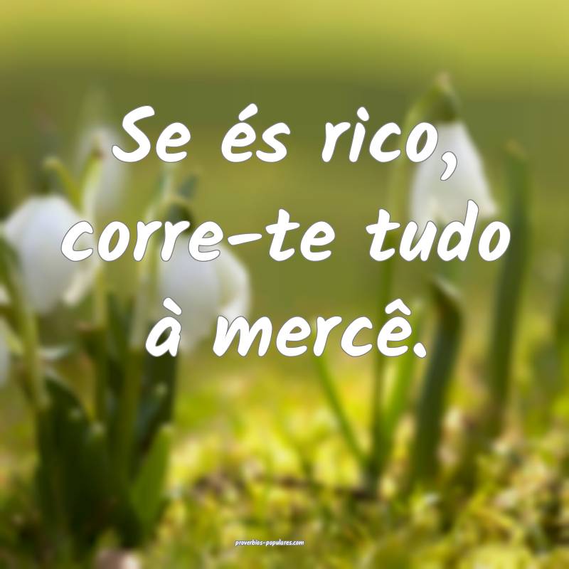 Se és rico, corre-te tudo à mercê.
...