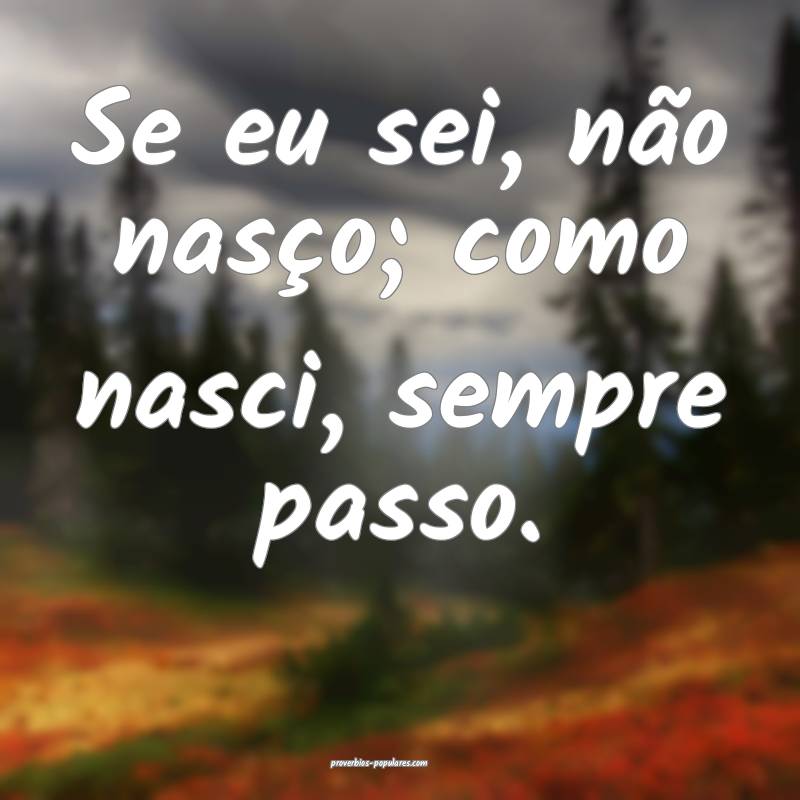 Se eu sei, não nasço; como nasci, sempre passo.
...