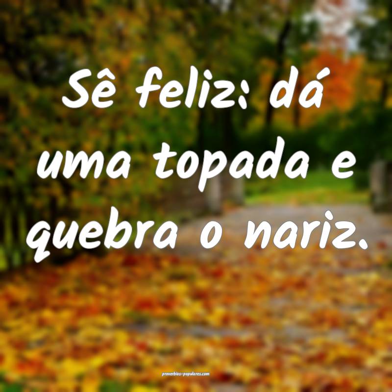 Sê feliz: dá uma topada e quebra o nariz.
...