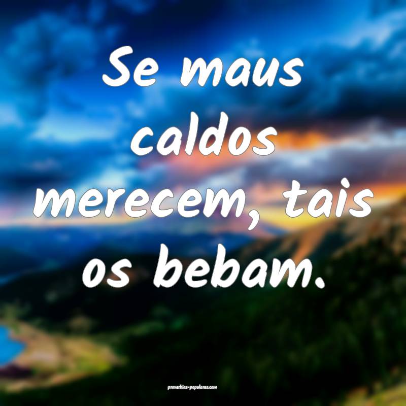 Se maus caldos merecem, tais os bebam.
...