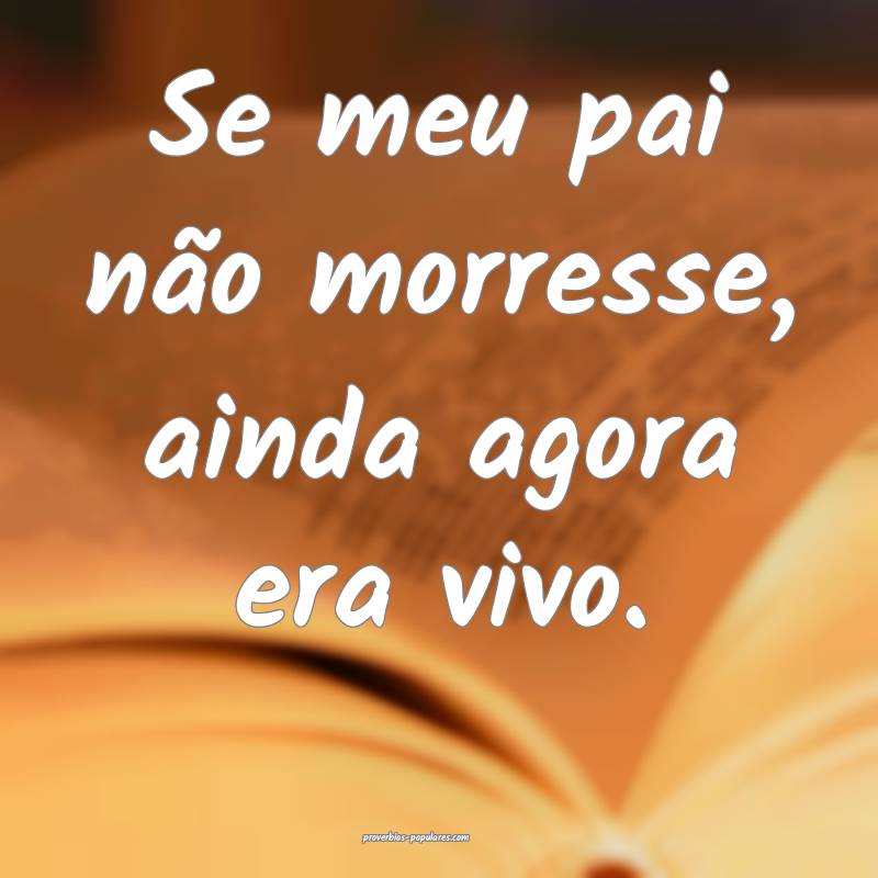 Se meu pai não morresse, ainda agora era vivo.
...