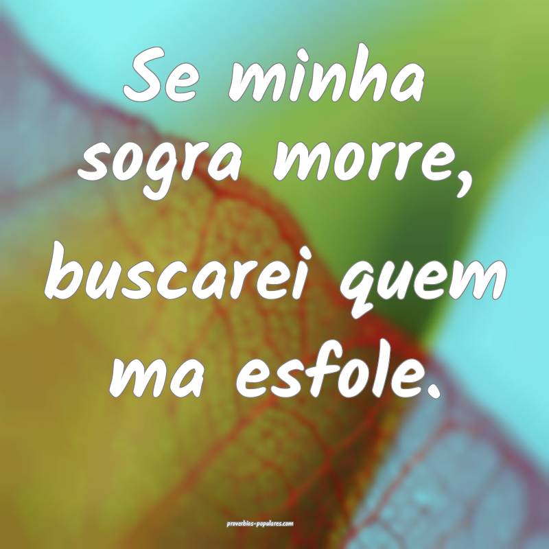 Se minha sogra morre, buscarei quem ma esfole.
...