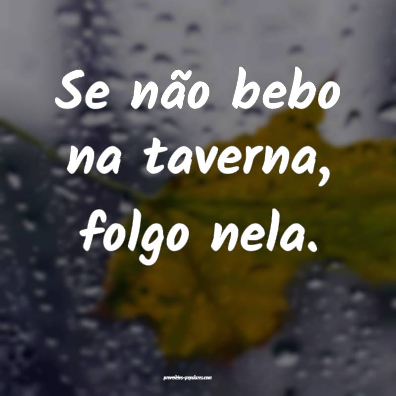 Se não bebo na taverna, folgo nela.
 ...