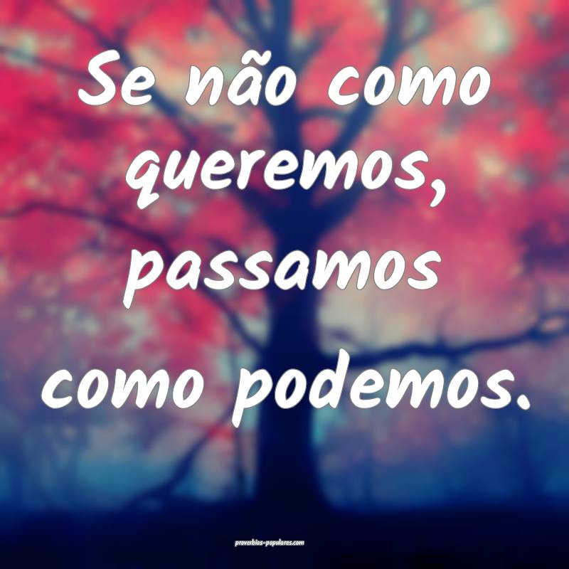 Se não como queremos, passamos como podemos.
...