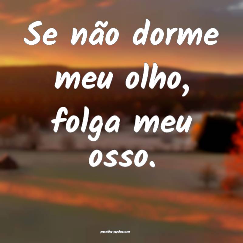 Se não dorme meu olho, folga meu osso.
 ...