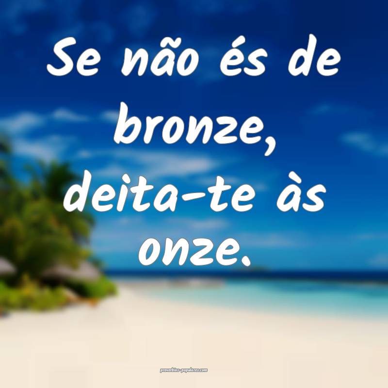 Se não és de bronze, deita-te às onze.
 ...