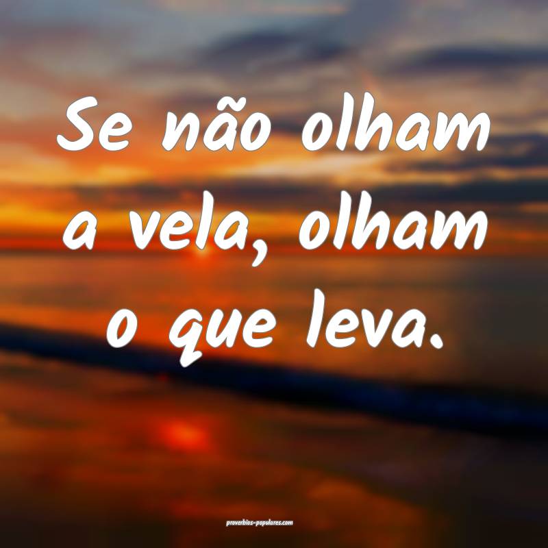 Se não olham a vela, olham o que leva.
...