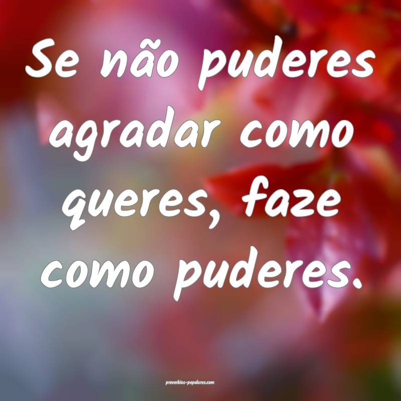 Se não puderes agradar como queres, faze como puderes.
...