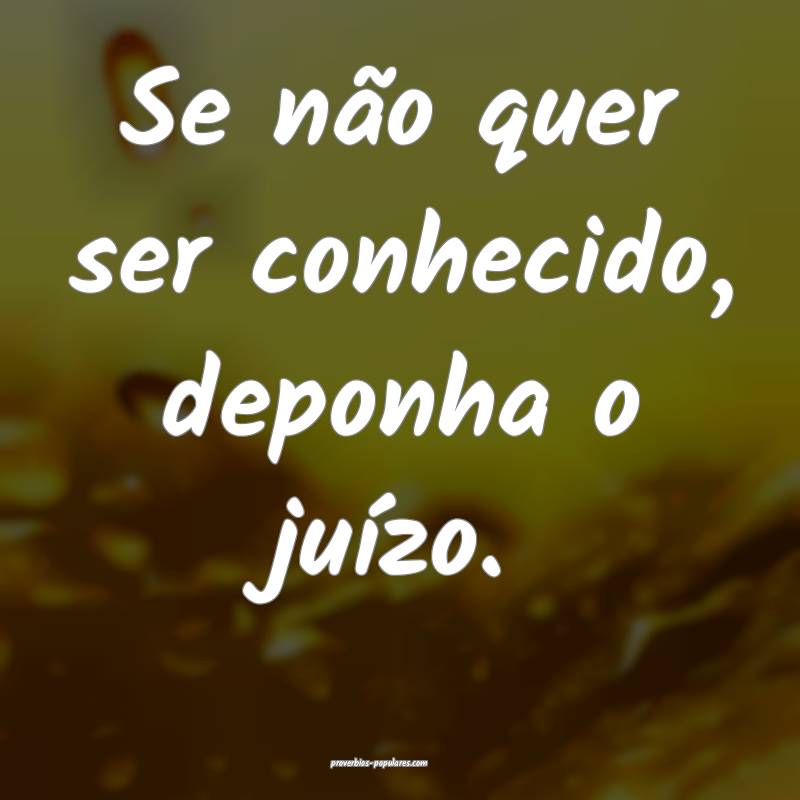 Se não quer ser conhecido, deponha o juízo.
 ...