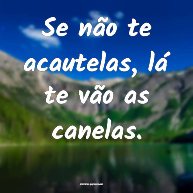 Se não te acautelas, lá te vão as canelas.
...