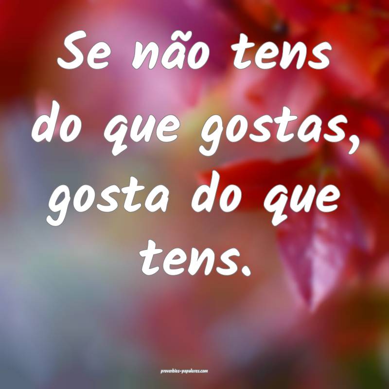Se não tens do que gostas, gosta do que tens.
...