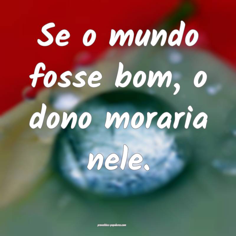 Se o mundo fosse bom, o dono moraria nele.
 ...