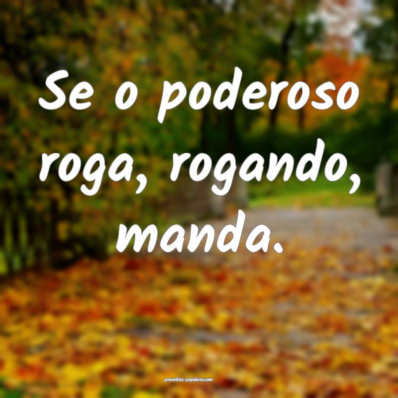 Se o poderoso roga, rogando, manda.
 ...