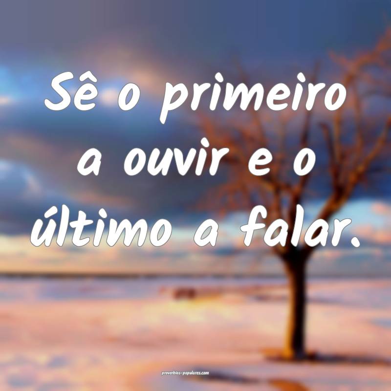 Sê o primeiro a ouvir e o último a falar.
...