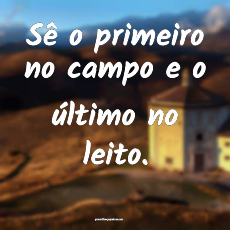 Sê o primeiro no campo e o último no leito.
...