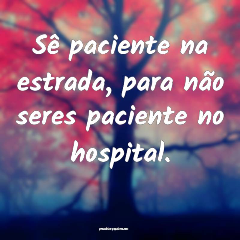 Sê paciente na estrada, para não seres paciente no hospital.
...