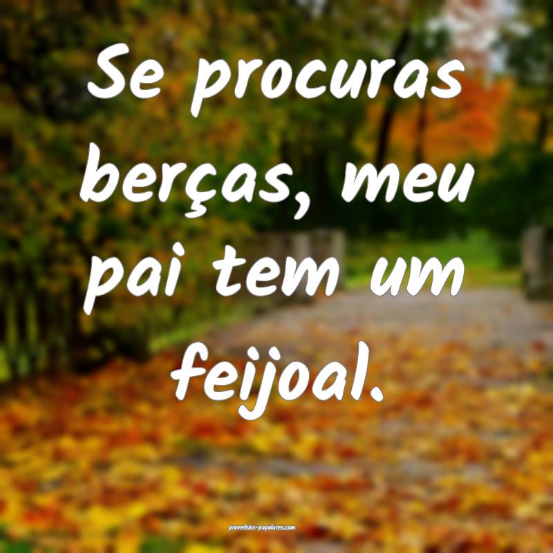 Se procuras berças, meu pai tem um feijoal.
 ...