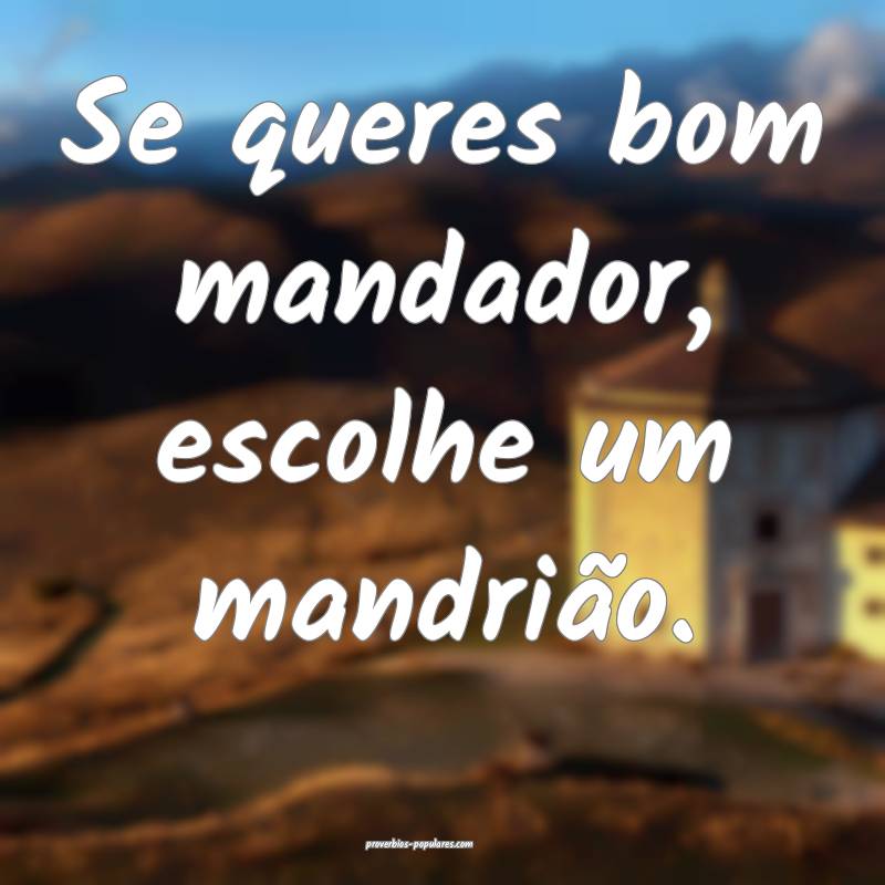Se queres bom mandador, escolhe um mandrião.
 ...