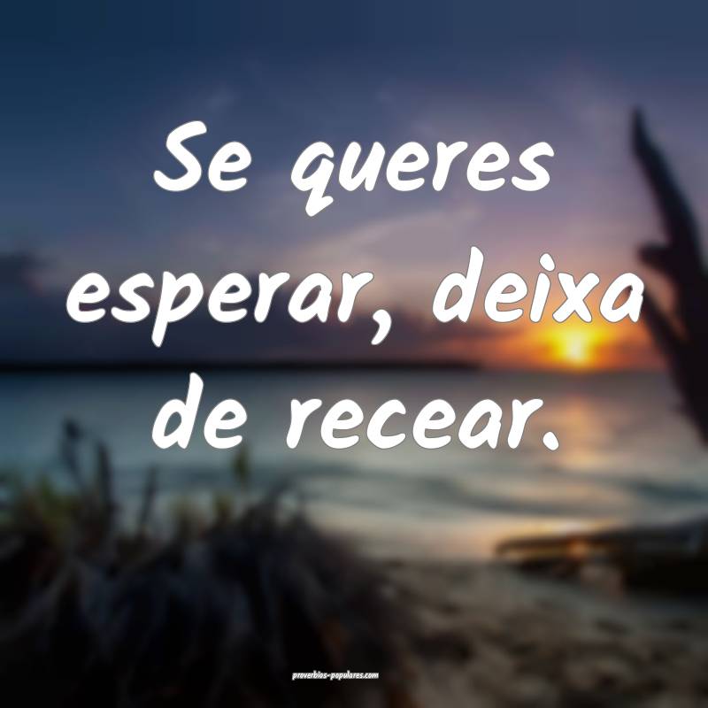 Se queres esperar, deixa de recear.
...