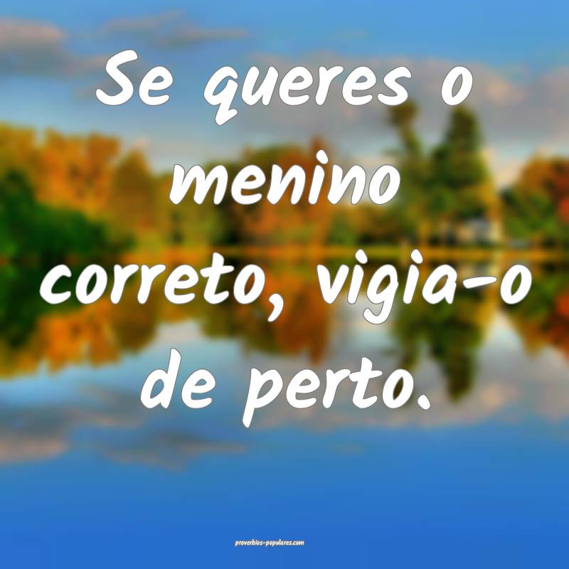 Se queres o menino correto, vigia-o de perto.
...