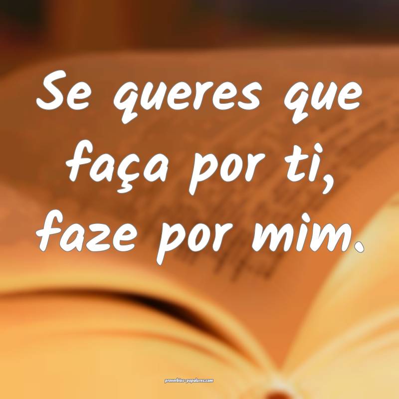 Se queres que faça por ti, faze por mim.
...