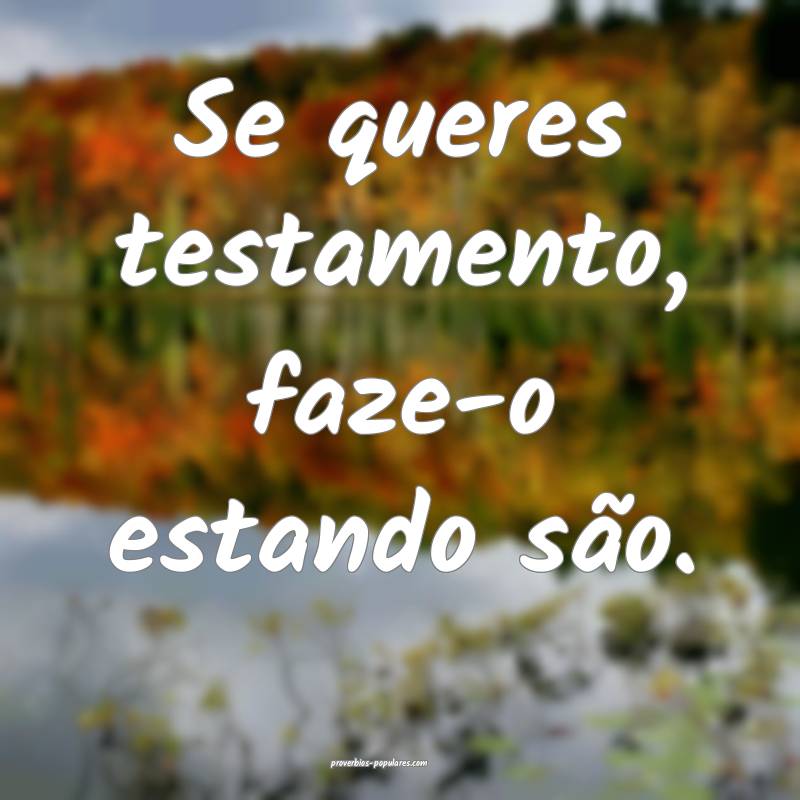 Se queres testamento, faze-o estando são.
...