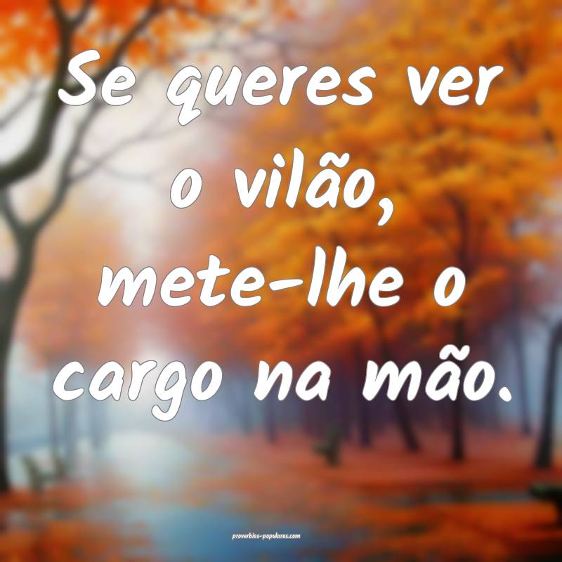 Se queres ver o vilão, mete-lhe o cargo na mão.
 ...