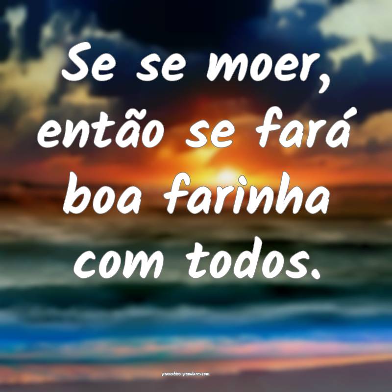 Se se moer, então se fará boa farinha com todos.
...