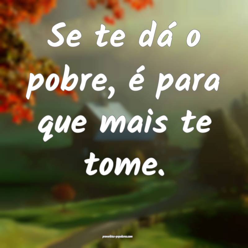 Se te dá o pobre, é para que mais te tome.
...