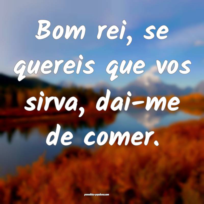 Bom rei, se quereis que vos sirva, dai-me de comer.
...