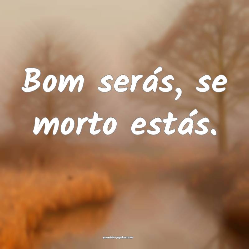 Bom serás, se morto estás.
...
