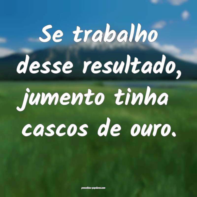 Se trabalho desse resultado, jumento tinha cascos de ouro.
...