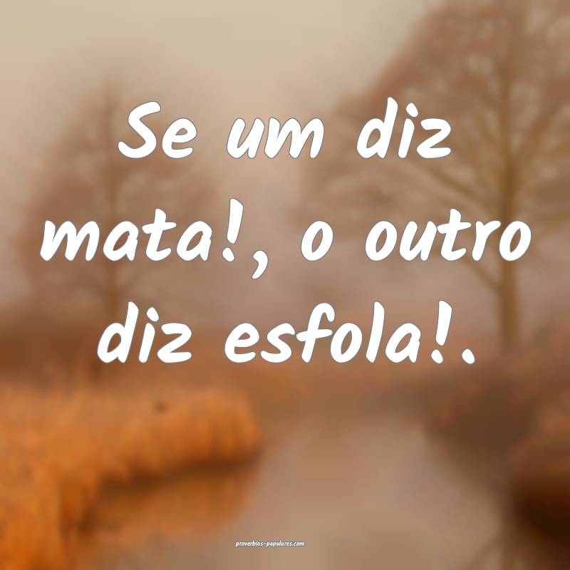 Se um diz mata!, o outro diz esfola!.
 ...