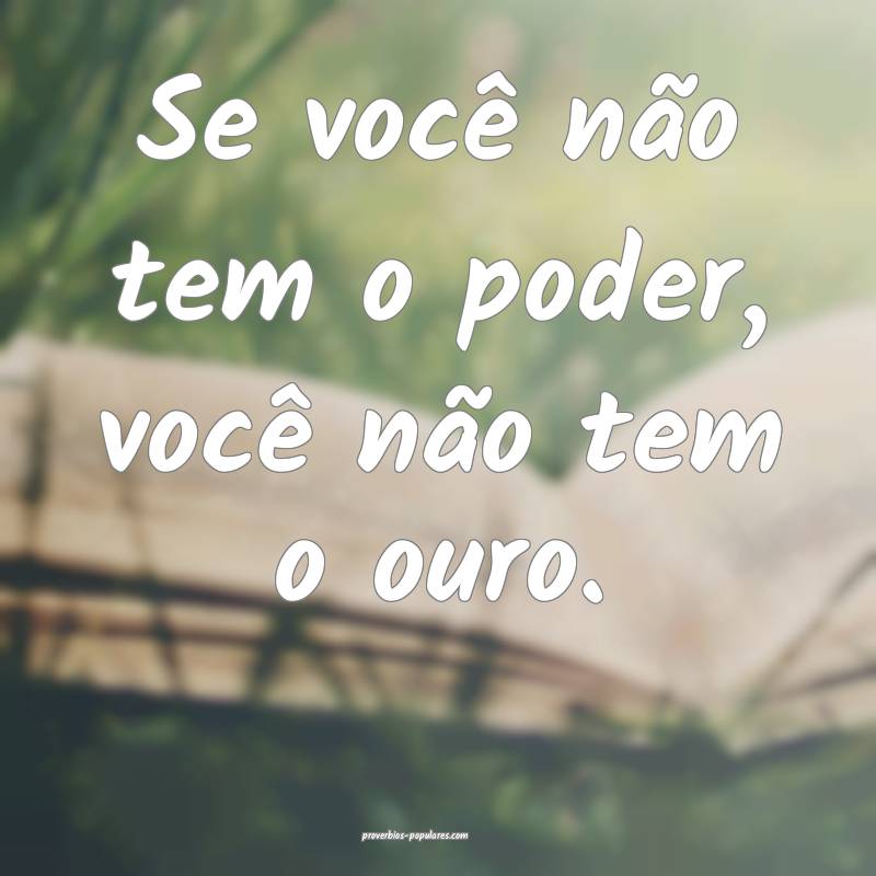 Se você não tem o poder, você não tem o ouro.
 ...