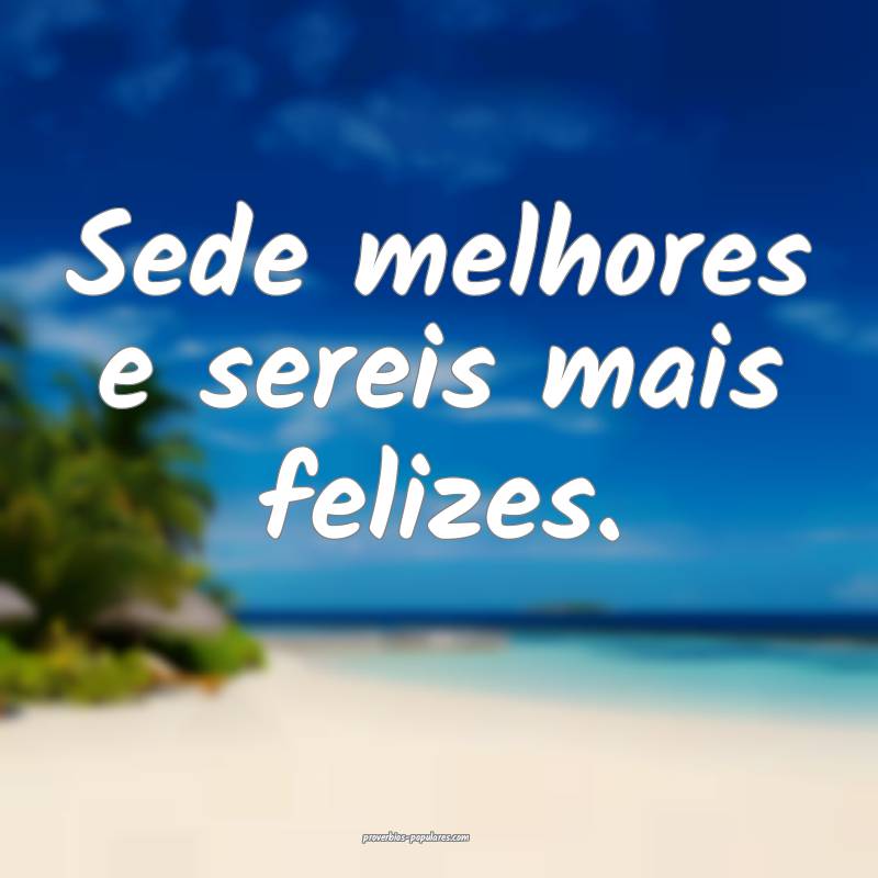 Sede melhores e sereis mais felizes.
 ...