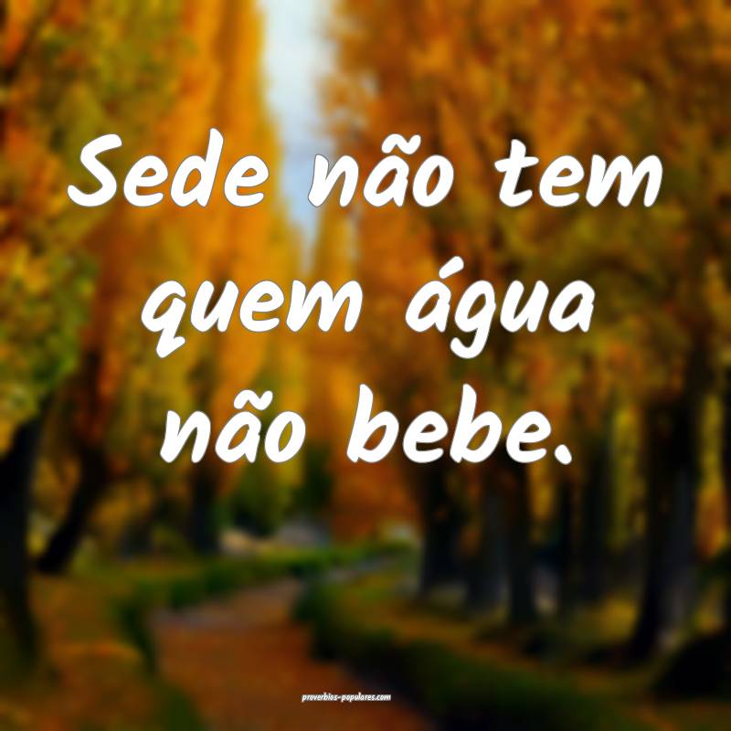Sede não tem quem água não bebe.
...