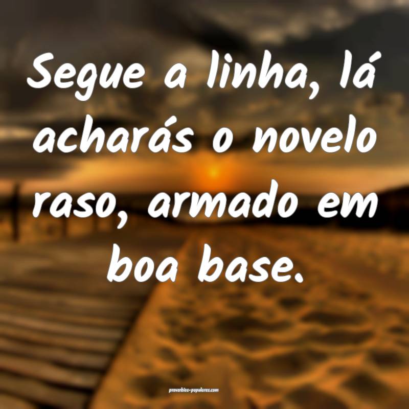 Segue a linha, lá acharás o novelo raso, armado em boa base.
...