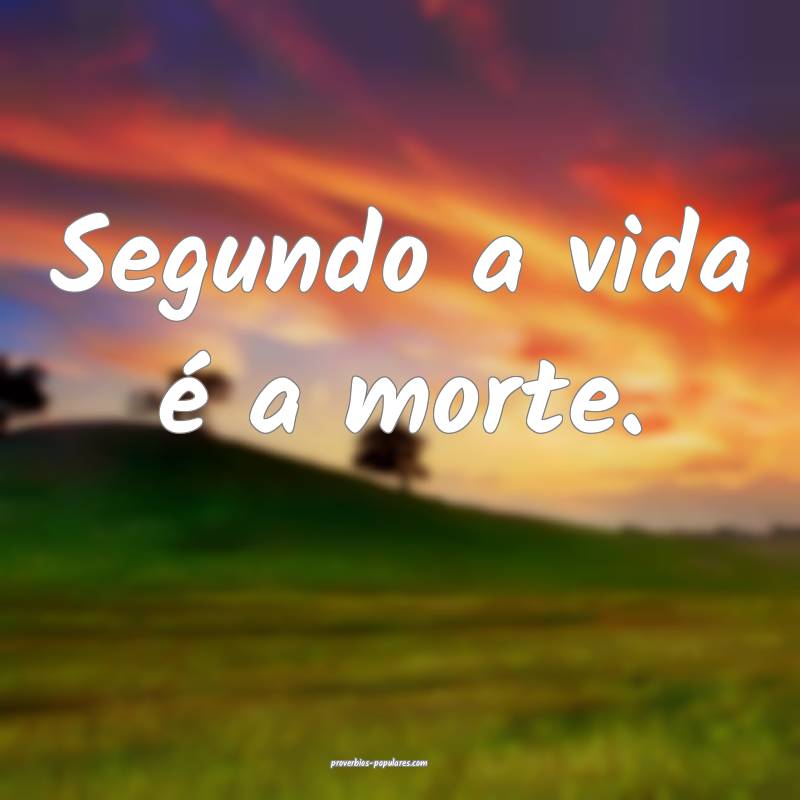 Segundo a vida é a morte.
...