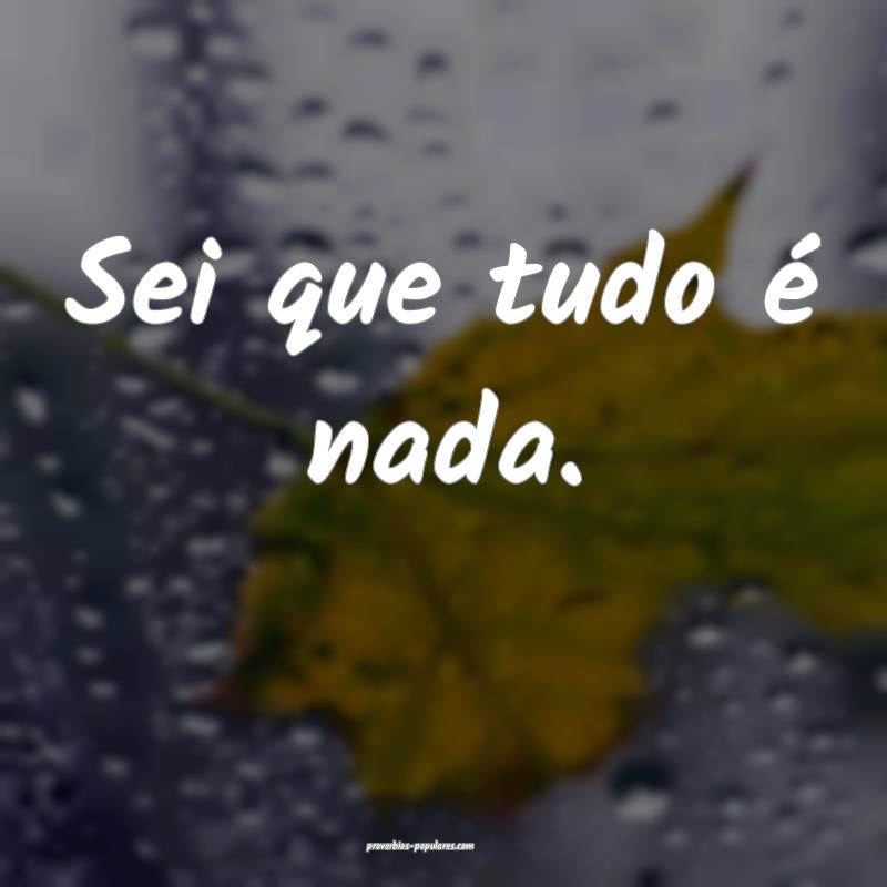Sei que tudo é nada.
...