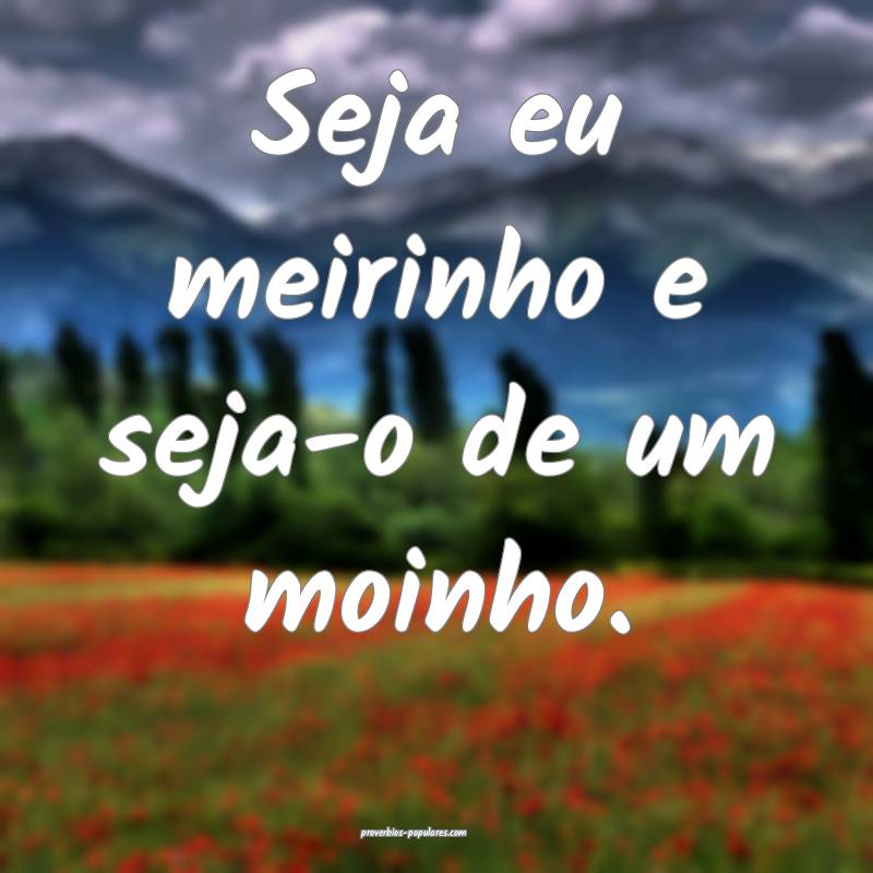 Seja eu meirinho e seja-o de um moinho.
...