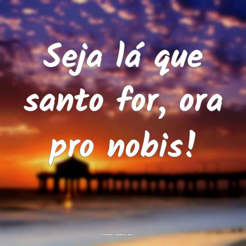 Seja lá que santo for, ora pro nobis!
...